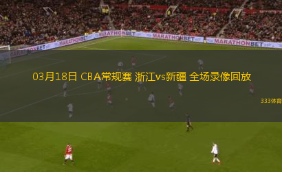 03月18日 CBA常規(guī)賽 浙江vs新疆 全場錄像回放