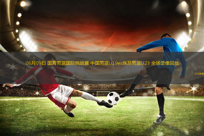 06月09日 國青男籃國際挑戰(zhàn)賽 中國男籃U19vs埃及男籃U23 全場錄像回放