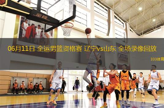 06月11日 全運(yùn)男籃資格賽 遼寧vs山東 全場錄像回放