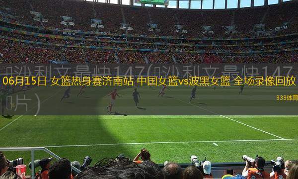 06月15日 女籃熱身賽濟南站 中國女籃vs波黑女籃 全場錄像回放